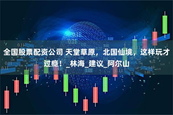 全国股票配资公司 天堂草原，北国仙境，这样玩才过瘾！_林海_建议_阿尔山