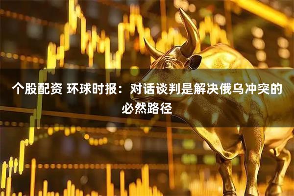 个股配资 环球时报：对话谈判是解决俄乌冲突的必然路径