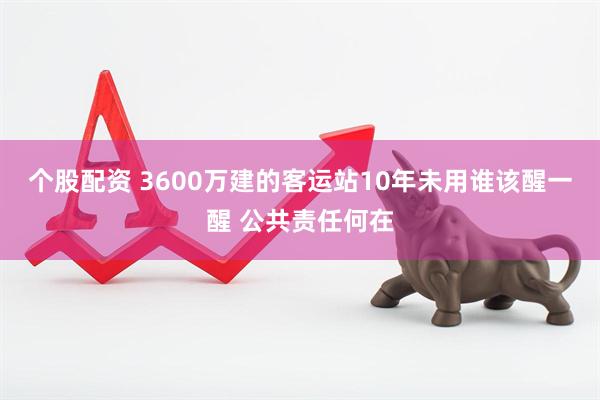 个股配资 3600万建的客运站10年未用谁该醒一醒 公共责任何在