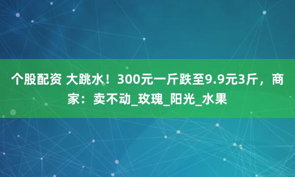 个股配资 大跳水！300元一斤跌至9.9元3斤，商家：卖不动_玫瑰_阳光_水果