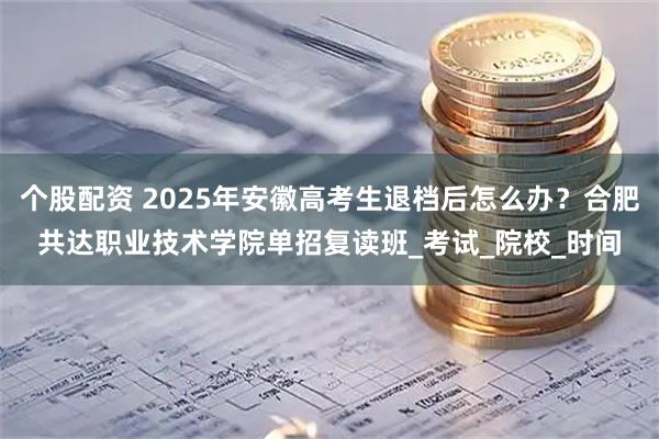 个股配资 2025年安徽高考生退档后怎么办？合肥共达职业技术学院单招复读班_考试_院校_时间