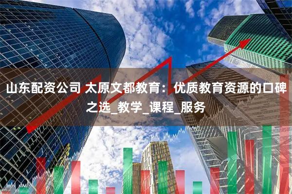 山东配资公司 太原文都教育：优质教育资源的口碑之选_教学_课程_服务