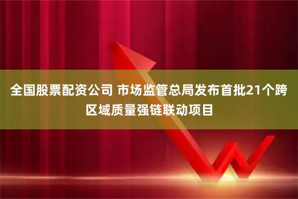 全国股票配资公司 市场监管总局发布首批21个跨区域质量强链联动项目