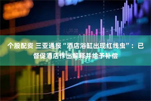 个股配资 三亚通报“酒店浴缸出现红线虫”：已督促酒店作出解释并给予补偿