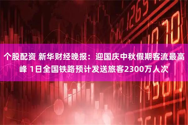 个股配资 新华财经晚报：迎国庆中秋假期客流最高峰 1日全国铁路预计发送旅客2300万人次