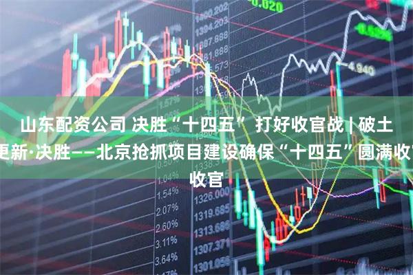 山东配资公司 决胜“十四五” 打好收官战 | 破土·更新·决胜——北京抢抓项目建设确保“十四五”圆满收官