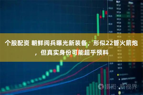 个股配资 朝鲜阅兵曝光新装备，形似22管火箭炮，但真实身份可能超乎预料