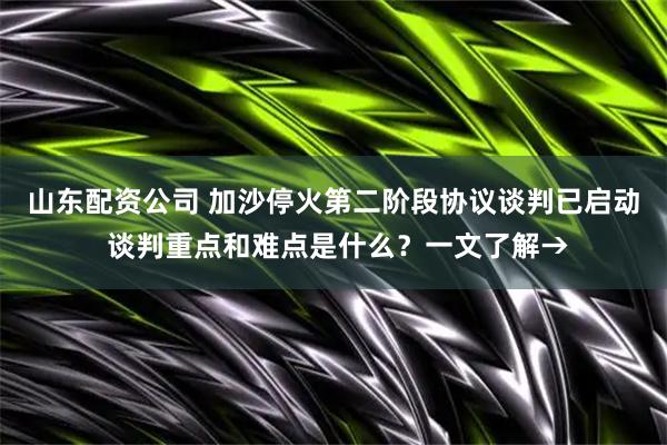 山东配资公司 加沙停火第二阶段协议谈判已启动 谈判重点和难点是什么？一文了解→