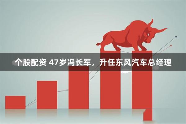 个股配资 47岁冯长军，升任东风汽车总经理