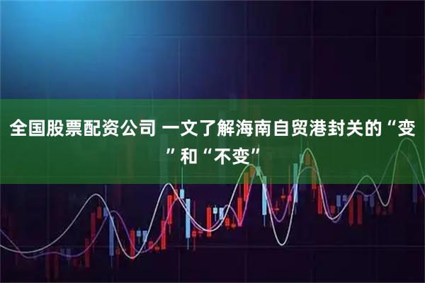 全国股票配资公司 一文了解海南自贸港封关的“变”和“不变”