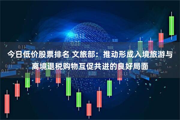今日低价股票排名 文旅部：推动形成入境旅游与离境退税购物互促共进的良好局面