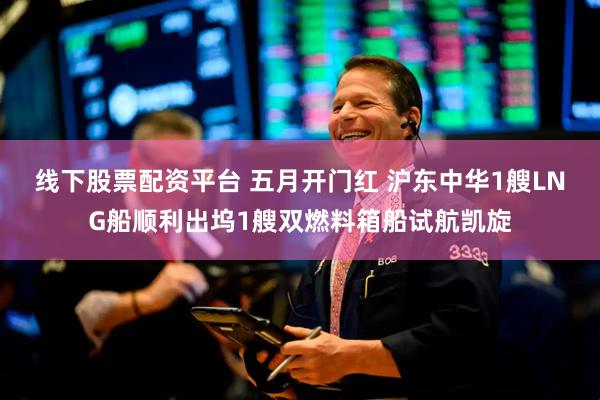 线下股票配资平台 五月开门红 沪东中华1艘LNG船顺利出坞1艘双燃料箱船试航凯旋