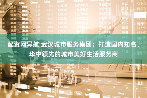 配资网导航 武汉城市服务集团：打造国内知名、华中领先的城市美好生活服务商