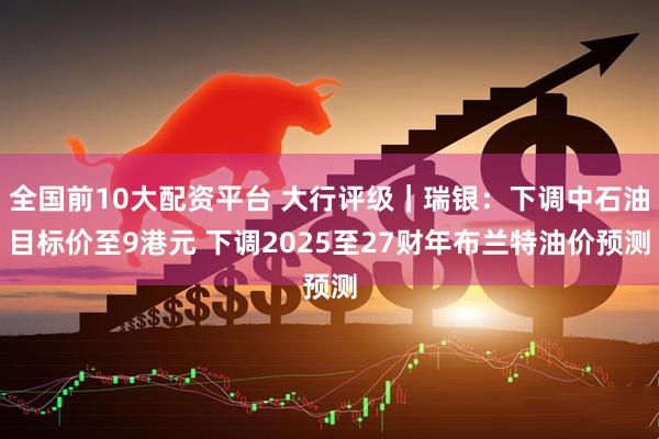 全国前10大配资平台 大行评级｜瑞银：下调中石油目标价至9港元 下调2025至27财年布兰特油价预测