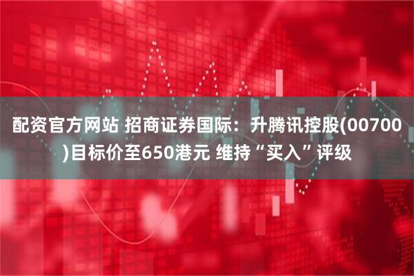 配资官方网站 招商证券国际：升腾讯控股(00700)目标价至650港元 维持“买入”评级