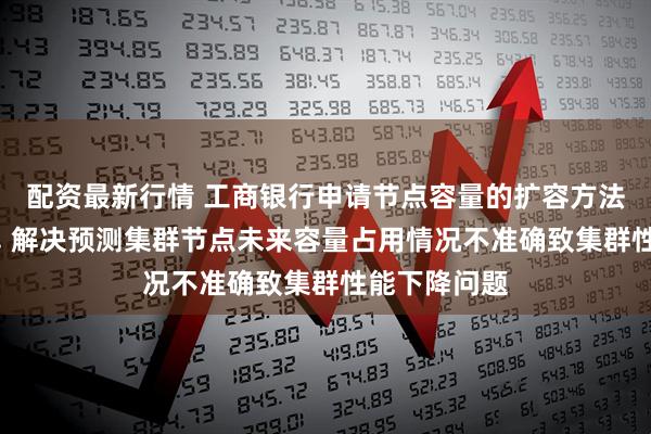 配资最新行情 工商银行申请节点容量的扩容方法等相关专利, 解决预测集群节点未来容量占用情况不准确致集群性能下降问题