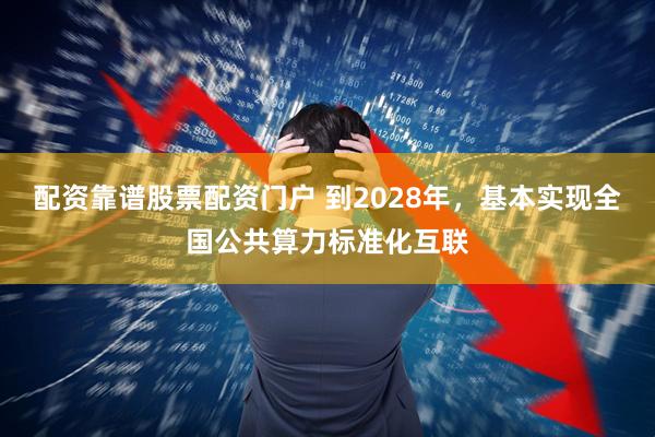 配资靠谱股票配资门户 到2028年，基本实现全国公共算力标准化互联