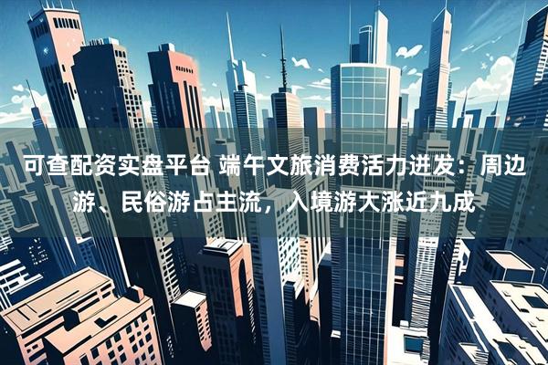 可查配资实盘平台 端午文旅消费活力迸发：周边游、民俗游占主流，入境游大涨近九成