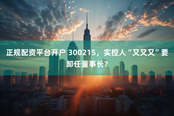 正规配资平台开户 300215，实控人“又又又”要卸任董事长？