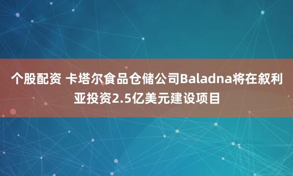 个股配资 卡塔尔食品仓储公司Baladna将在叙利亚投资2.5亿美元建设项目