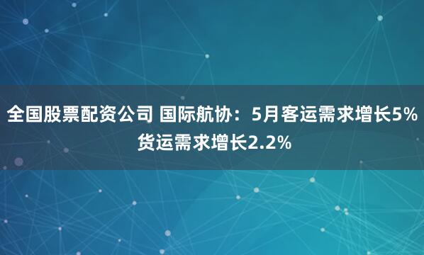 全国股票配资公司 国际航协：5月客运需求增长5% 货运需求增长2.2%