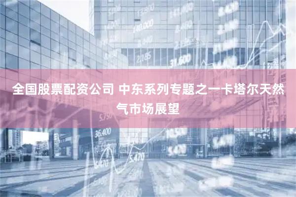 全国股票配资公司 中东系列专题之一卡塔尔天然气市场展望