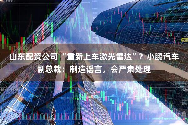 山东配资公司 “重新上车激光雷达”？小鹏汽车副总裁：制造谣言，会严肃处理