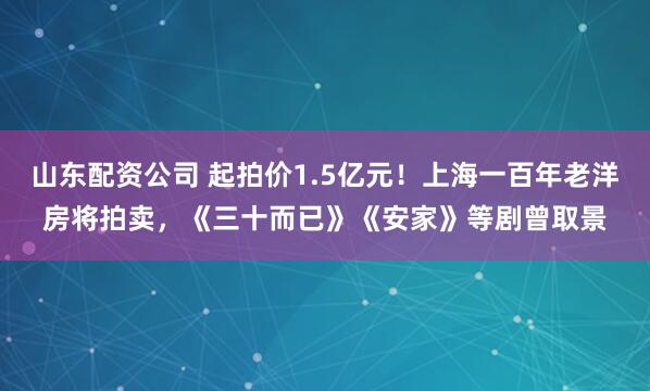 山东配资公司 起拍价1.5亿元！上海一百年老洋房将拍卖，《三十而已》《安家》等剧曾取景