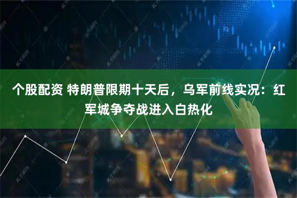 个股配资 特朗普限期十天后，乌军前线实况：红军城争夺战进入白热化
