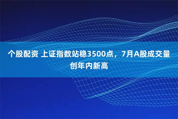 个股配资 上证指数站稳3500点，7月A股成交量创年内新高