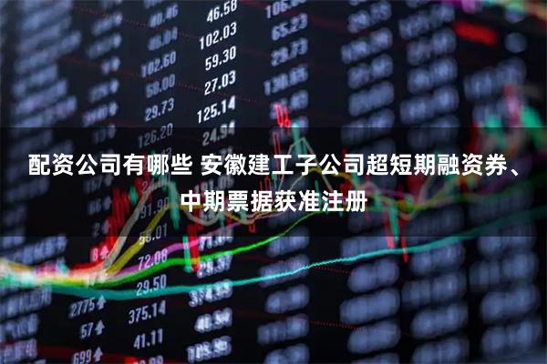 配资公司有哪些 安徽建工子公司超短期融资券、中期票据获准注册