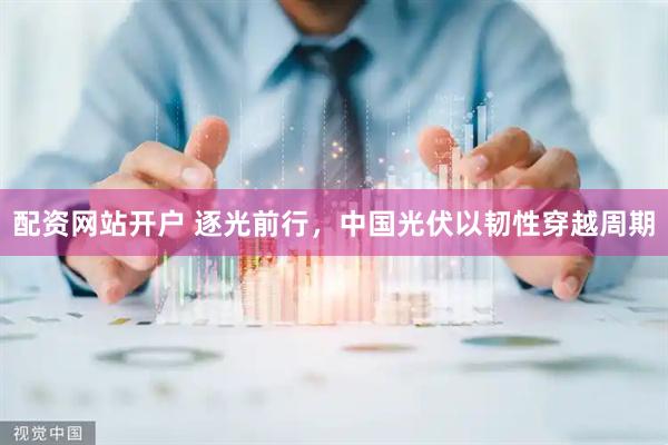 配资网站开户 逐光前行，中国光伏以韧性穿越周期