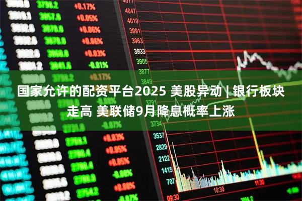 国家允许的配资平台2025 美股异动 | 银行板块走高 美联储9月降息概率上涨