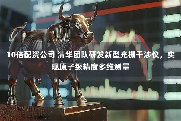 10倍配资公司 清华团队研发新型光栅干涉仪，实现原子级精度多维测量