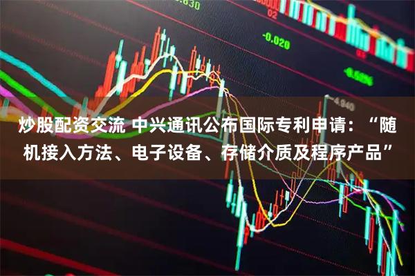 炒股配资交流 中兴通讯公布国际专利申请：“随机接入方法、电子设备、存储介质及程序产品”