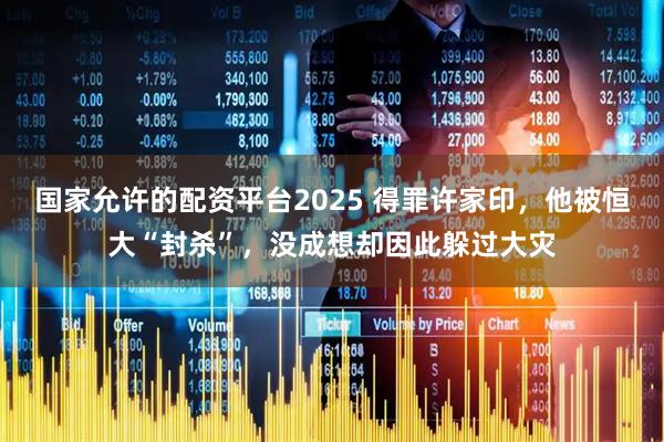 国家允许的配资平台2025 得罪许家印，他被恒大“封杀”，没成想却因此躲过大灾