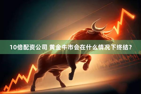 10倍配资公司 黄金牛市会在什么情况下终结？