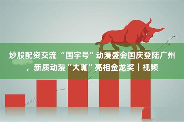 炒股配资交流 “国字号”动漫盛会国庆登陆广州，新质动漫“大咖”亮相金龙奖｜视频