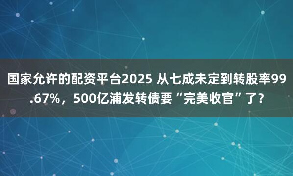 国家允许的配资平台2025 从七成未定到转股率99.67%，500亿浦发转债要“完美收官”了？