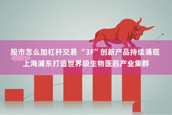 股市怎么加杠杆交易 “3F”创新产品持续涌现 上海浦东打造世界级生物医药产业集群