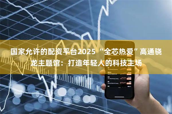 国家允许的配资平台2025 “全芯热爱”高通骁龙主题馆：打造年轻人的科技主场