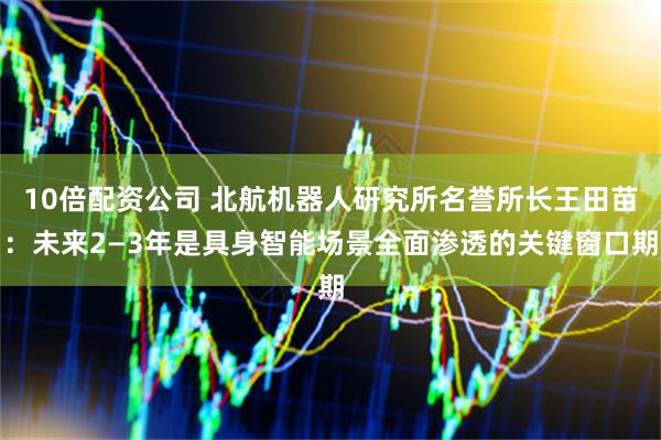 10倍配资公司 北航机器人研究所名誉所长王田苗：未来2—3年是具身智能场景全面渗透的关键窗口期