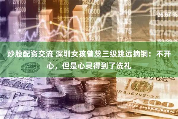 炒股配资交流 深圳女孩曾蕊三级跳远摘铜：不开心，但是心灵得到了洗礼