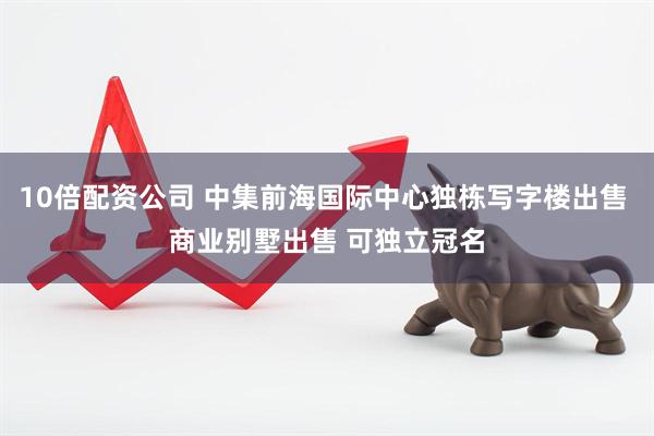 10倍配资公司 中集前海国际中心独栋写字楼出售 商业别墅出售 可独立冠名