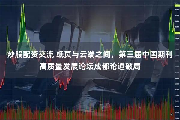 炒股配资交流 纸页与云端之间，第三届中国期刊高质量发展论坛成都论道破局