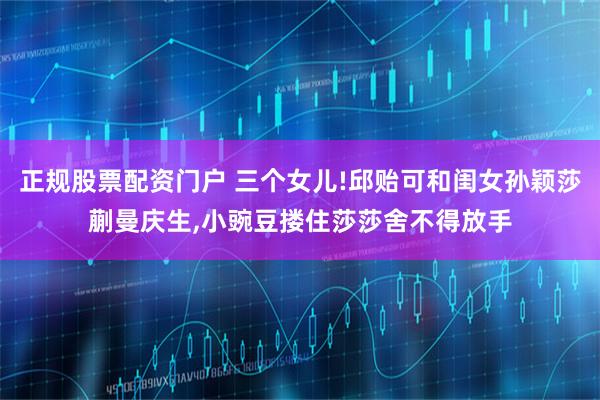 正规股票配资门户 三个女儿!邱贻可和闺女孙颖莎蒯曼庆生,小豌豆搂住莎莎舍不得放手