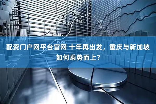 配资门户网平台官网 十年再出发，重庆与新加坡如何乘势而上？