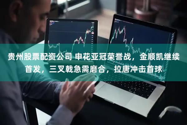 贵州股票配资公司 申花亚冠荣誉战，金顺凯继续首发，三叉戟急需磨合，拉唐冲击首球