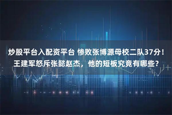 炒股平台入配资平台 惨败张博源母校二队37分！王建军怒斥张懿赵杰，他的短板究竟有哪些？