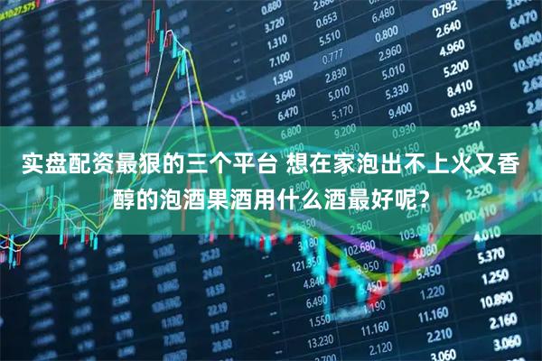 实盘配资最狠的三个平台 想在家泡出不上火又香醇的泡酒果酒用什么酒最好呢？